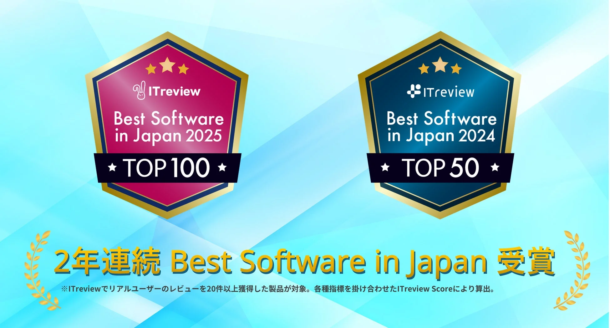 ITreview Best Software in Japan 2025 TOP 100 ITreview Best Software in Japan 2024 TOP 50 2年連続 Best Software in Japan 受賞 ※ITreviewでリアルユーザーのレビューを20件以上獲得した製品が対象。各種指標を掛け合わせたITreview Scoreにより算出。