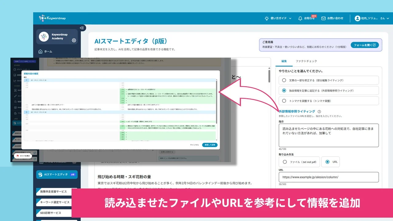 Keywordmap Academy AIスマートエディタ (β版) 記事本文を入力し、AIを活用して記事の品質を改善できる機能です。 ホーム ご意見箱 改善要望・不具合・使いづらい点など、気軽にお知らせください (1分程度) フォームを開く 編集 ファクトチェック やりたいことを選んでください。 文章の一部を修正する (部分編集ライティング) 独自情報を記事に追加する (外部情報参照ライティング) トンマナを調整する (トンマナ調整) 外部情報参照ライティング 参照したいファイル/URLを設定し、指示を入力してください。 指示 読み込ませたページの中にある花粉への対処法で、自社記事に含まれていない方法があれば、加筆して 読み込ませたファイルやURLを参考にして情報を追加 取り込み方法 ファイル (txt/md/pdf) URL URL https://www.example.jp/alesion/column/ 飛び始める時期・スギ花粉の量 東京ではスギ花粉は2月中旬から飛び始めることが多く、例年2月14日のバレンタインデー前後から飛び始めます。