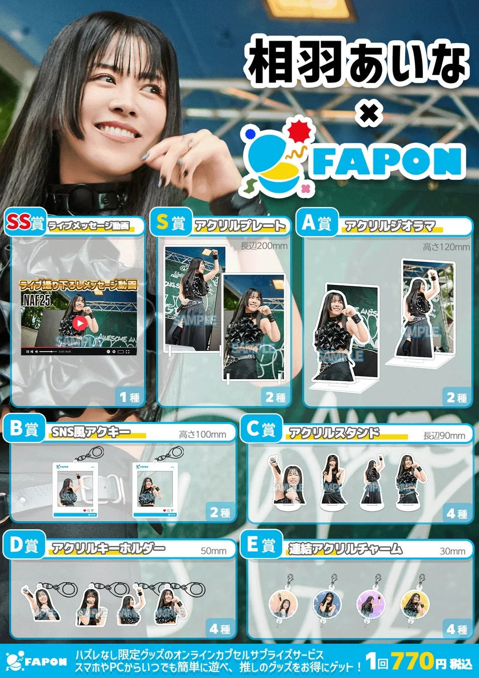 相羽あいな × FAPON SS賞 ライブメッセージ動画 ライブ撮り下ろしメッセージ動画 NAF25 1種 S賞 アクリルプレート 長辺200mm SAMPLE 2種 A賞 アクリルジオラマ 高さ120mm 2種 B賞 SNS風アクキー 高さ100mm 2種 C賞 アクリルスタンド 長辺90mm 4種 D賞 アクリルキーホルダー 50mm 4種 E賞 連結アクリルチャーム 30mm 4種 FAPON ハズレなし限定グッズのオンラインカプセルサプライズサービス スマホやPCからいつでも簡単に遊べ、推しのグッズをお得にゲット！ 1回 770円 税込