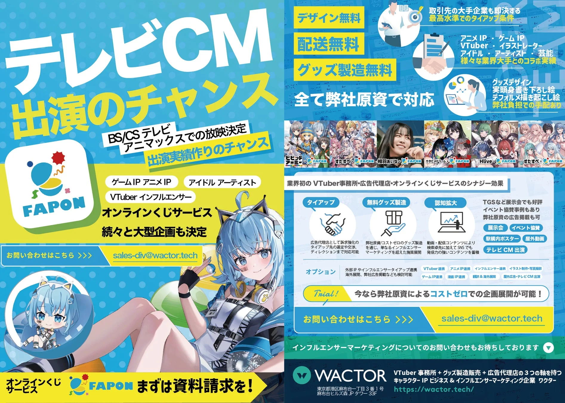 テレビCM 出演のチャンス BS/CS テレビ アニマックスでの放映決定 出演実績作りのチャンス ゲームIP アニメIP アイドルアーティスト VTuberインフルエンサー オンラインくじサービス 続々大型企画も決定 FAPON デザイン無料 配送無料 グッズ製造無料 全て弊社原資で対応 取引先の大手企業も認める最高水準でのタイアップ条件 アニメIP・ゲームIP VTuber・イラストレーター・アイドル・アーティスト・芸能 様々な業界大手とのコラボ実績 グッズデザイン 実頭身書き下ろし絵 デフォルメ描き起こし絵 弊社負担での手配あり 業界初のVTuber事務所+広告代理店+オンラインくじサービスのシナジー効果 タイアップ 無料グッズ製造 認知拡大 TGSなど展示会でも好評 イベント協賛事例もあり 弊社原資の広告掲載も可 展示会 イベント協賛 駅構内ポスター 屋外動画 テレビCM 出演 お問い合わせはこちら >>> sales-div@wactor.tech 広告代理店として訴求強化のタイアップ先の選定や交渉、ディレクションまで対応可能 弊社原資/コストゼロのグッズ製造を通し、単なるインフルエンサーマーケティングを超えた施策展開 動画・配信コンテンツにより検索順位に加えSNSでも発信力の強いコンテンツを蓄積 オプション 外部IPやインフルエンサータイアップ連携 海外展開、弊社広告掲載なども検討可能 VTuber連携 アニメIP連携 インフルエンサー連携 イラスト制作・写真撮影 ゲームIP連携 漫画IP連携 顔R&海外展開 屋外広告・テレビCM出演 Trial! 今なら弊社原資によるコストゼロでの企画展開が可能！ お問い合わせはこちら >>> sales-div@wactor.tech インフルエンサーマーケティングについてのお問い合わせもお待ちしております WACTOR VTuber事務所+グッズ製造販売+広告代理店の3つの軸を持つ キャラクターIPビジネス&インフルエンサーマーケティング企業 ワクター 東京都港区麻布台一丁目3番1号 麻布台ヒルズ森JP タワー33F https://wactor.tech/ オンラインくじ FAPON まずは資料請求を！