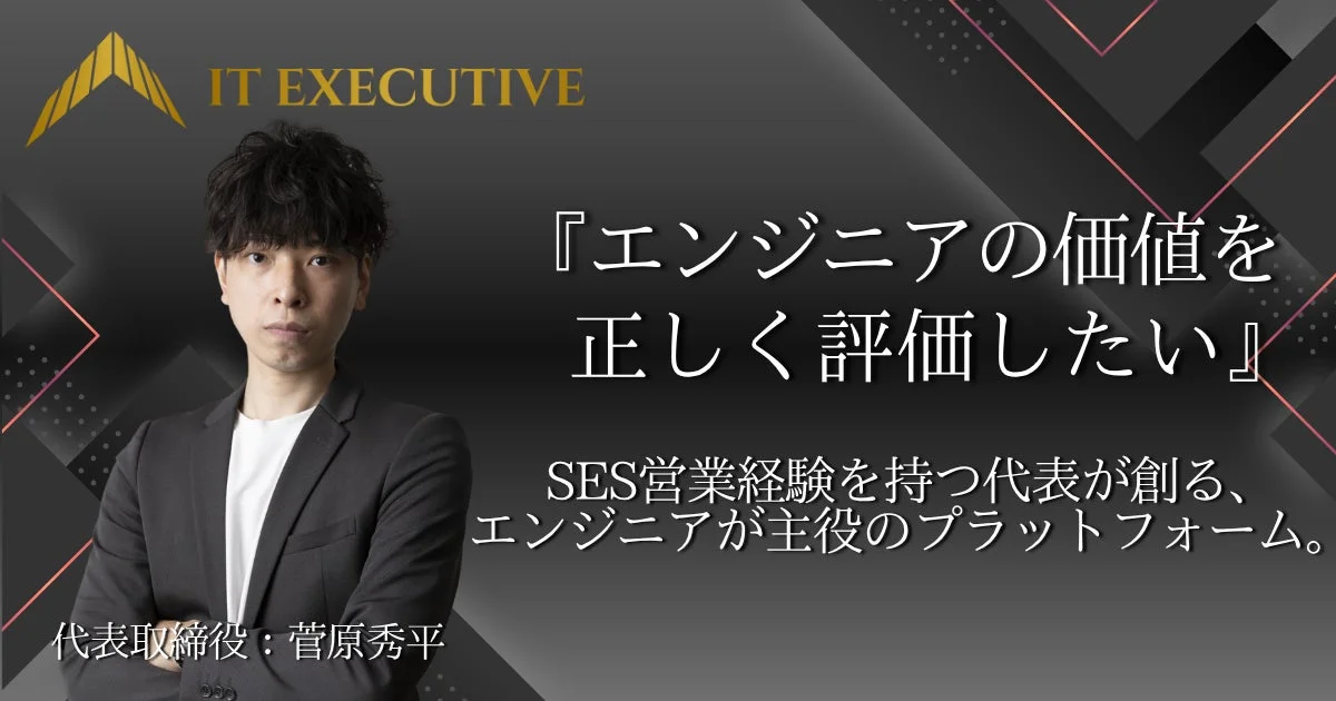 IT EXECUTIVE 『エンジニアの価値を正しく評価したい』 SES営業経験を持つ代表が創る、エンジニアが主役のプラットフォーム。 代表取締役: 菅原秀平