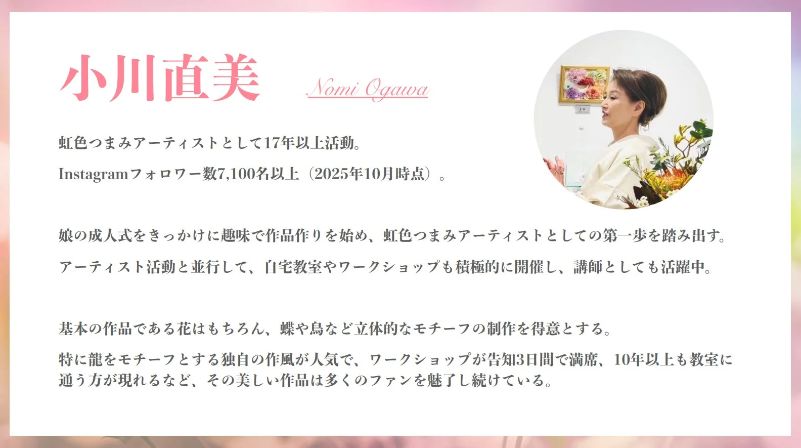 虹色つまみアーティスト小川直美は、17年以上活動し、Instagramフォロワー7,100名超。娘の成人式を機に活動開始。自宅教室やワークショップで講師も務める。花、蝶、鳥、龍などの立体モチーフを得意とし、その美しい作品は多くのファンを魅了している。