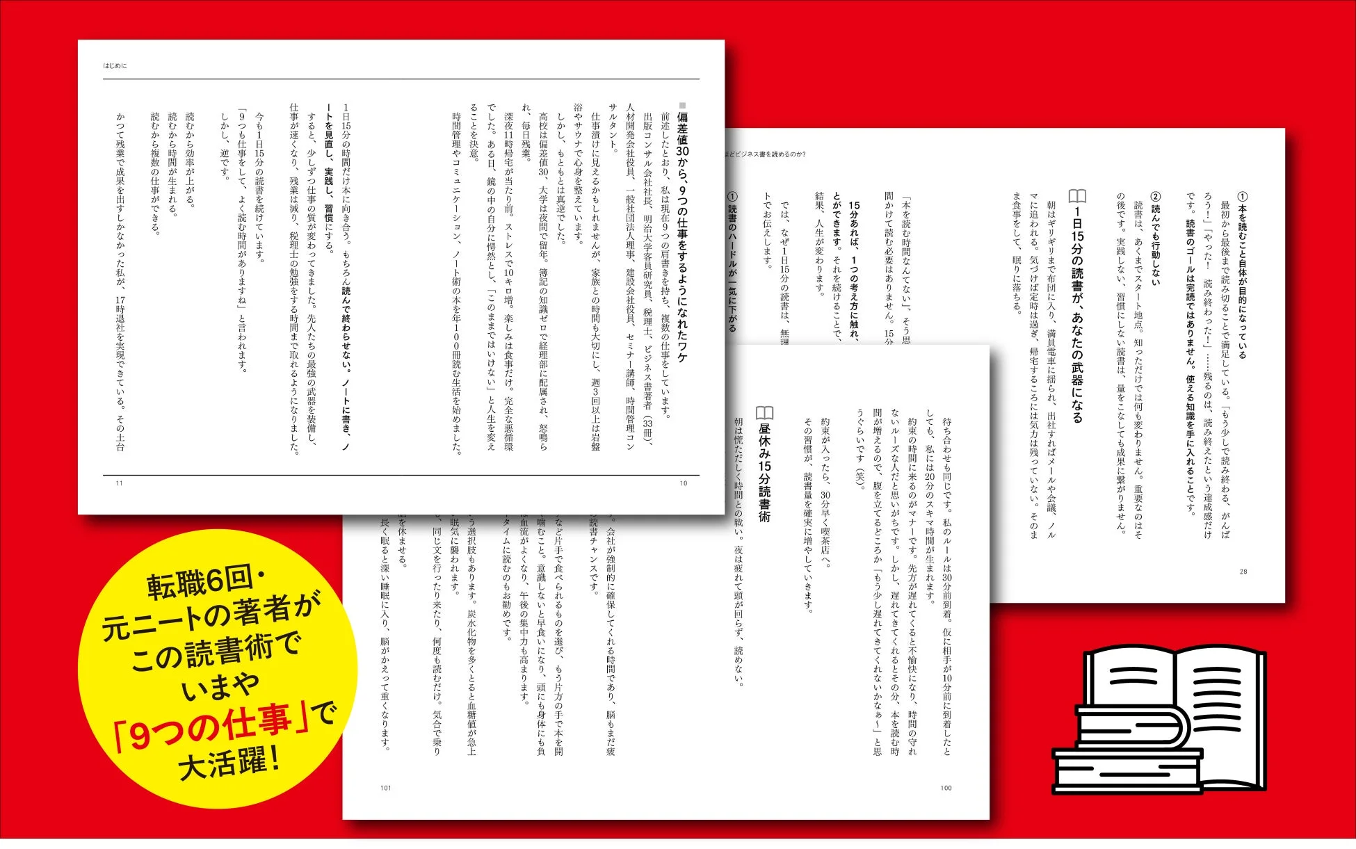 はじめに 転職6回・元ニートの著者がこの読書術でいまや「9つの仕事」で大活躍! 「本を読む時間なんてない」、そう思っていませんか? 15分読めば、1つの考え方に触れ、とができます。それを続けることで、結果、人生が変わります。 1日15分の時間だけ木に向き合う。もちろん読んでは終わらせない。ノートに書き、ノートを実践し、習慣にする。すると、少しずつ仕事の質が変わってきました。先人たちの最強の武器を装備し、仕事が速くなり、残業は減り、税理士の勉強をする時間まで取れるようになりました。今も1日15分の読書を続けています。「9つも仕事をしても、よく読む時間がありますね」と言われます。しかし、逆です。読むから効率が上がる。読むから時間も生まれる。読むから複数の仕事ができる。かつて残業で成果を出せなかった私が、17時退社を実現できています。その土台 深夜11時帰宅が当たり前。ストレス10キロ増。楽しみは食事だけ。完全な悪循環でした。ある日、鏡の中の自分に愕然とし、「このままではいけない」と人生を変えることを決意。時間管理やコミュニケーション、ノート術の本を年100冊読む生活を始めました。
