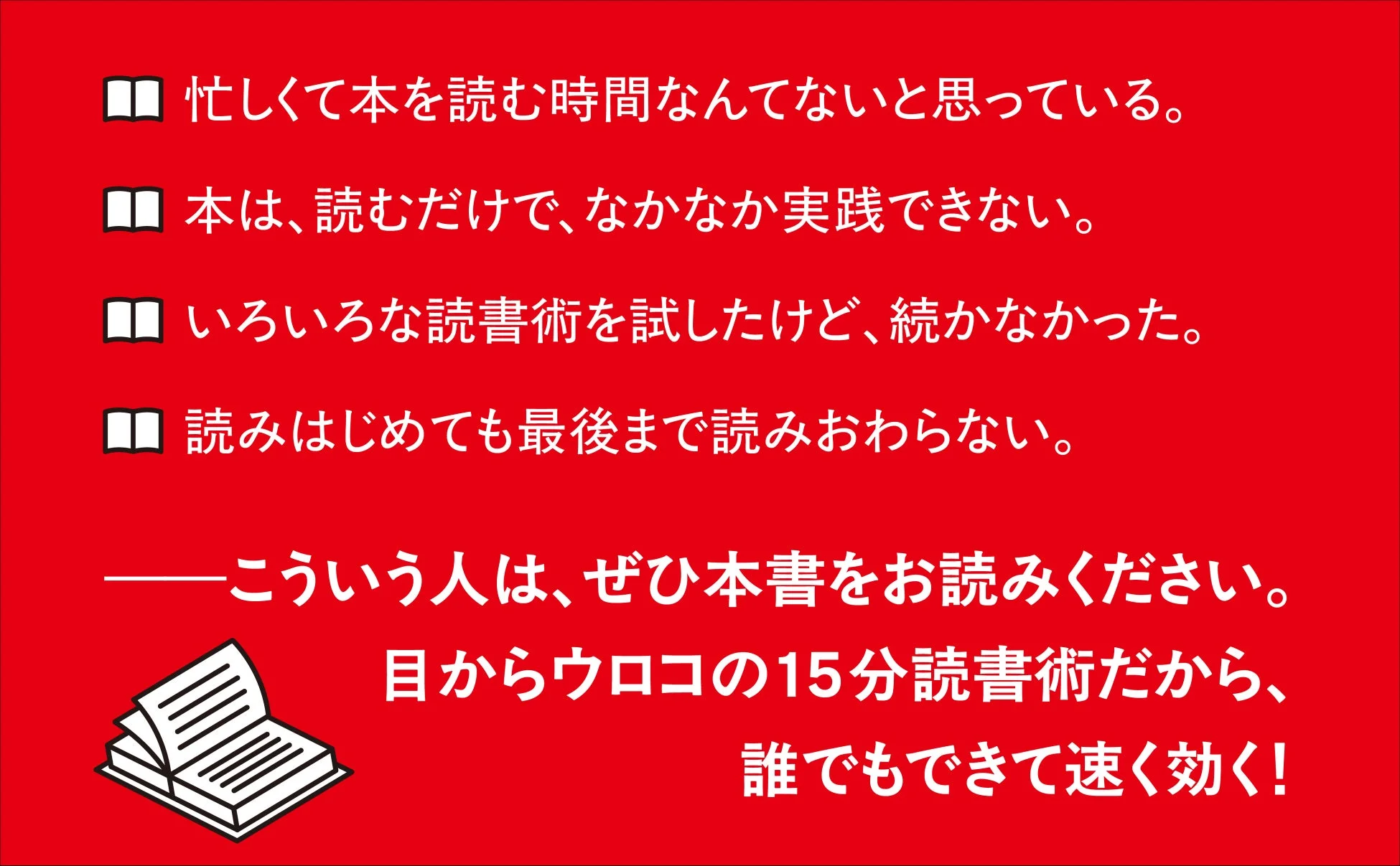 忙しくて本を読む時間なんてないと思っている。本は、読むだけで、なかなか実践できない。いろいろな読書術を試したけど、続かなかった。読みはじめても最後まで読みおわらない。こういう人は、ぜひ本書をお読みください。目からウロコ の15分読書術だから、誰でもできて速く効く!