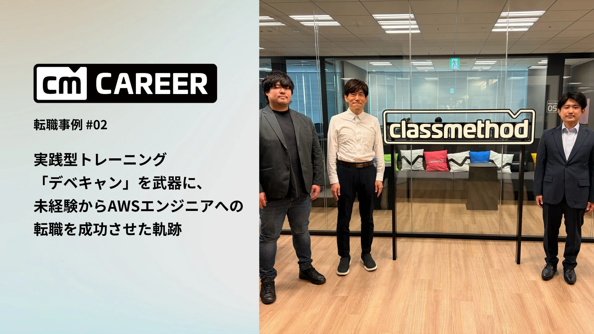 cm CAREER 転職事例 #02 実践型トレーニング 「デベキャン」を武器に、 未経験からAWSエンジニアへの 転職を成功させた軌跡 classmethod MEETING 05