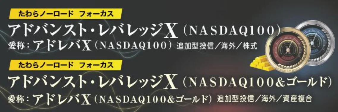 たわらノーロード フォーカス アドバンスト・レバレッジX (NASDAQ100) 愛称:アドレバX (NASDAQ100) 追加型投信/海外/株式 たわらノーロード フォーカス アドバンスト・レバレッジX (NASDAQ100&ゴールド) 愛称:アドレバX (NASDAQ100&ゴールド) 追加型投信/海外/資産複合